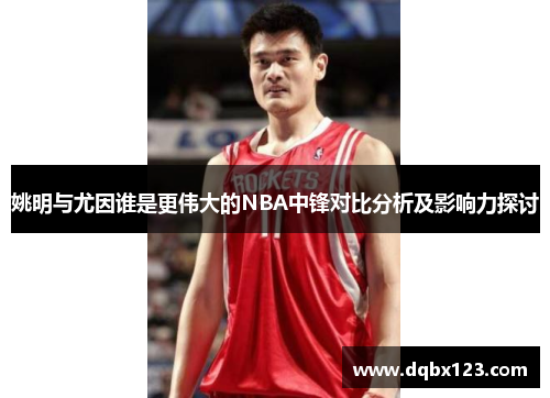 姚明与尤因谁是更伟大的NBA中锋对比分析及影响力探讨